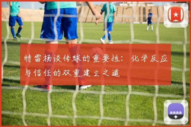 特雷杨谈传球的重要性：化学反应与信任的双重建立之道
