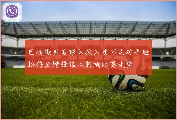 巴特勒直言球队投入度不足对手轻松得分增强信心影响比赛走势