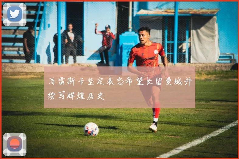 马雷斯卡坚定表态希望长留曼城并续写辉煌历史