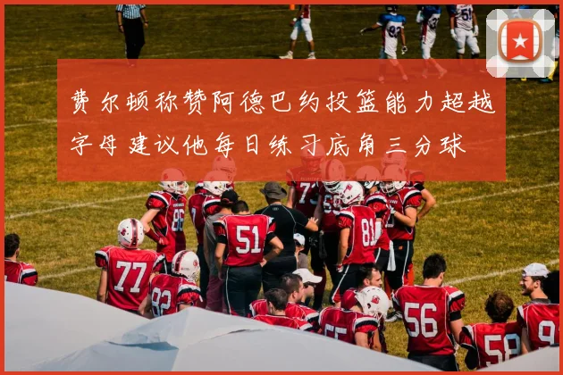费尔顿称赞阿德巴约投篮能力超越字母建议他每日练习底角三分球