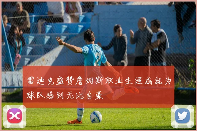 雷迪克盛赞詹姆斯职业生涯成就为球队感到无比自豪