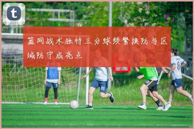 篮网战术独特三分球频繁换防与区域防守成亮点