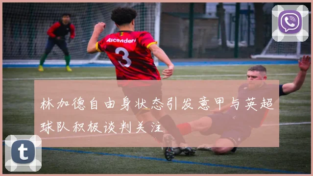 林加德自由身状态引发意甲与英超球队积极谈判关注
