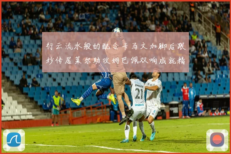 行云流水般的配合卡马文加脚后跟妙传居莱尔助攻姆巴佩双响成就精彩瞬间