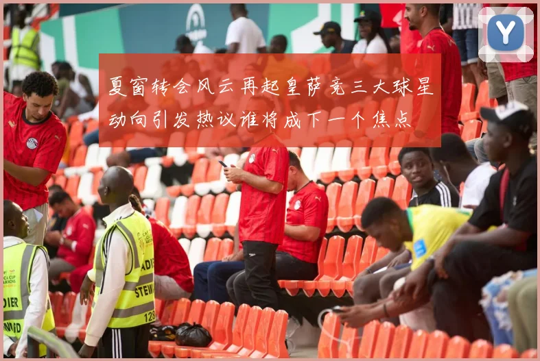 夏窗转会风云再起皇萨竞三大球星动向引发热议谁将成下一个焦点