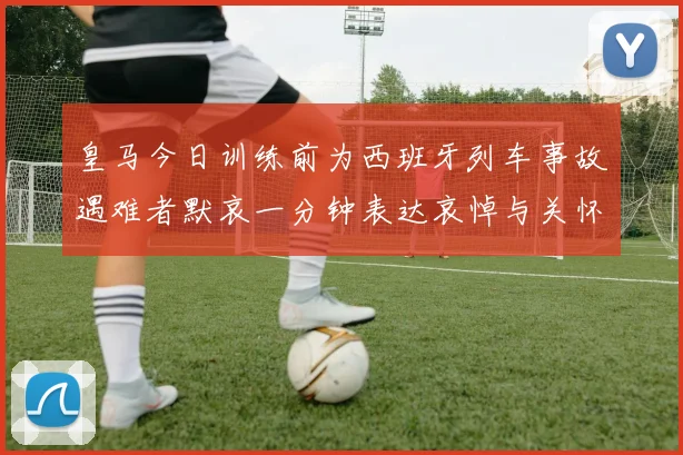 皇马今日训练前为西班牙列车事故遇难者默哀一分钟表达哀悼与关怀