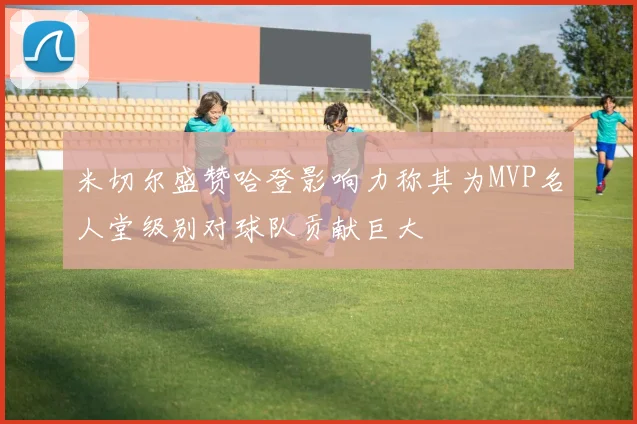 米切尔盛赞哈登影响力称其为MVP名人堂级别对球队贡献巨大