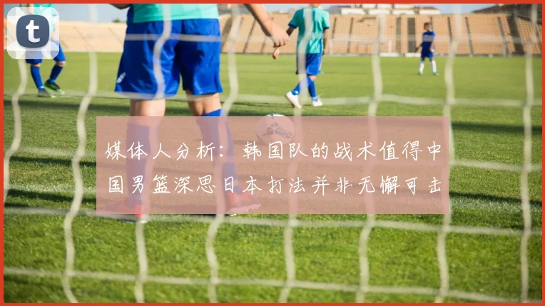 媒体人分析：韩国队的战术值得中国男篮深思日本打法并非无懈可击