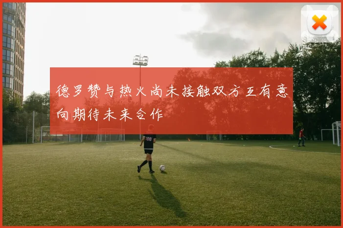 德罗赞与热火尚未接触双方互有意向期待未来合作