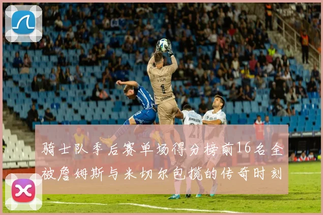 骑士队季后赛单场得分榜前16名全被詹姆斯与米切尔包揽的传奇时刻