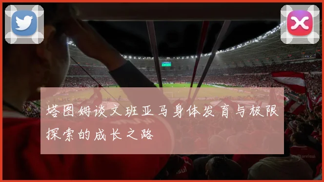 塔图姆谈文班亚马身体发育与极限探索的成长之路