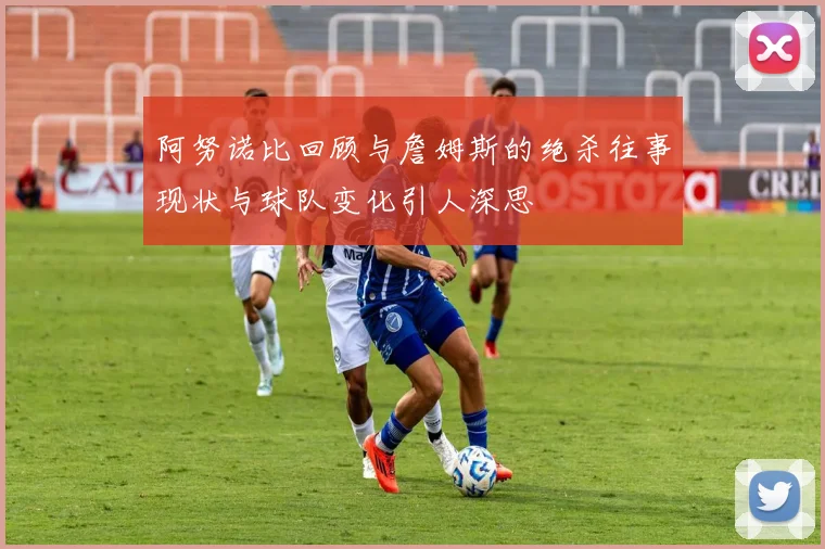 阿努诺比回顾与詹姆斯的绝杀往事现状与球队变化引人深思