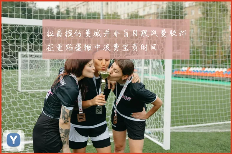 拉爵模仿曼城并非盲目跟风曼联却在重蹈覆辙中浪费宝贵时间