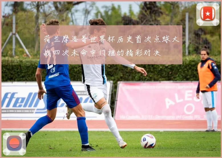 荷兰摩洛哥世界杯历史首次点球大战四次未命中门框的精彩对决