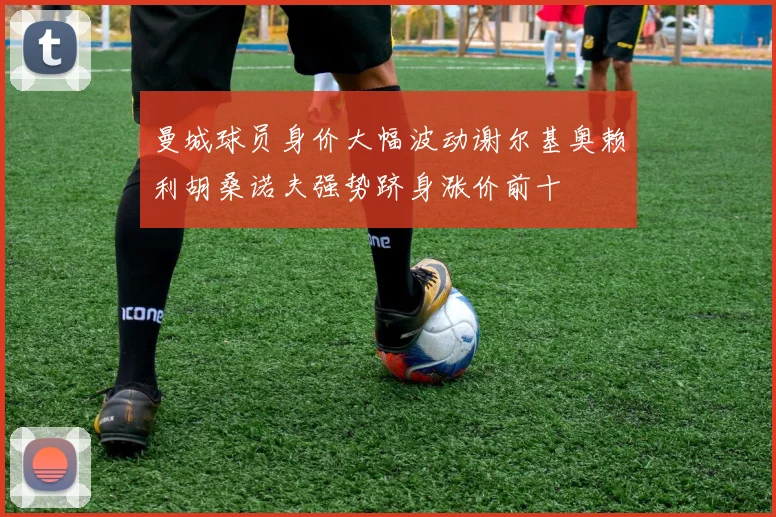 曼城球员身价大幅波动谢尔基奥赖利胡桑诺夫强势跻身涨价前十