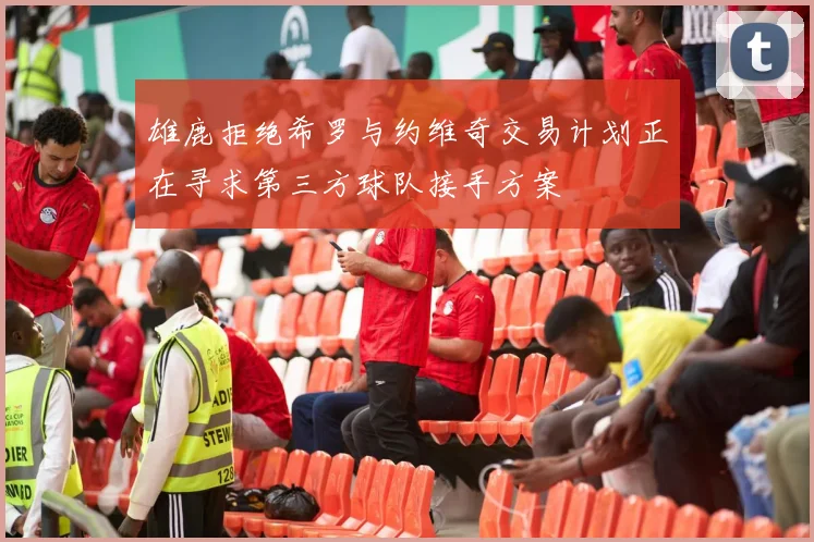 雄鹿拒绝希罗与约维奇交易计划正在寻求第三方球队接手方案