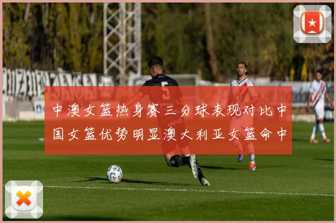 中澳女篮热身赛三分球表现对比中国女篮优势明显澳大利亚女篮命中率低下