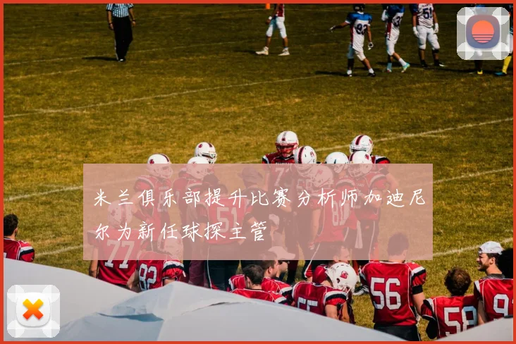 米兰俱乐部提升比赛分析师加迪尼尔为新任球探主管