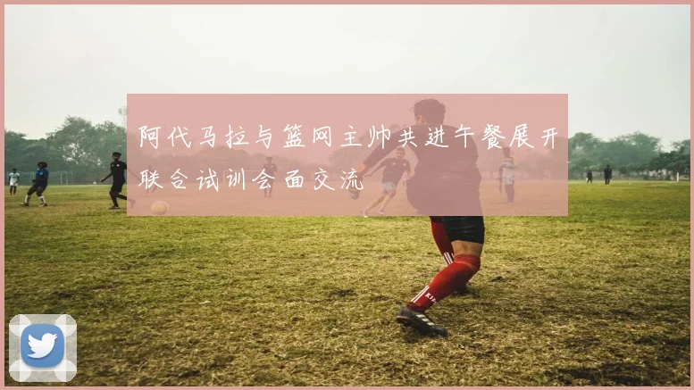 阿代马拉与篮网主帅共进午餐展开联合试训会面交流