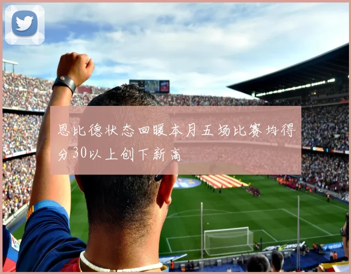 恩比德状态回暖本月五场比赛均得分30以上创下新高