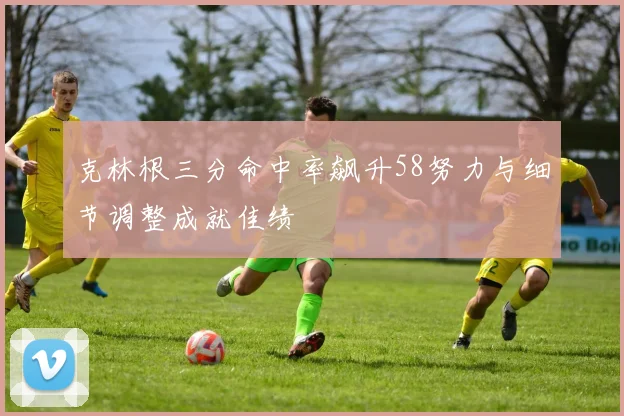 克林根三分命中率飙升58努力与细节调整成就佳绩