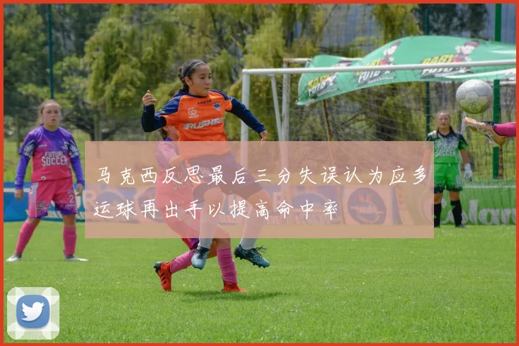 马克西反思最后三分失误认为应多运球再出手以提高命中率
