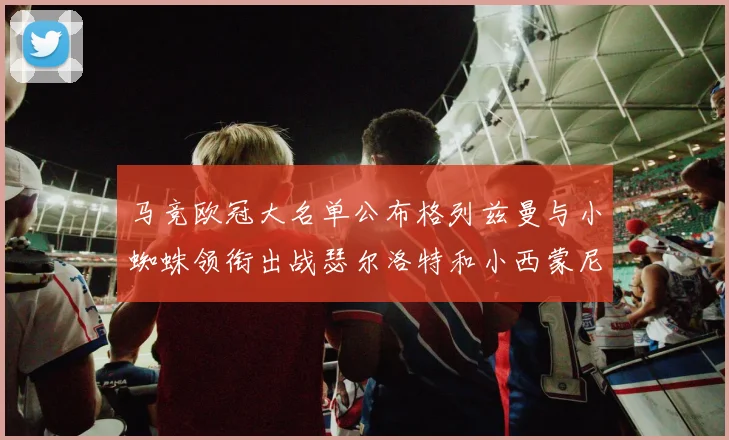 马竞欧冠大名单公布格列兹曼与小蜘蛛领衔出战瑟尔洛特和小西蒙尼在列