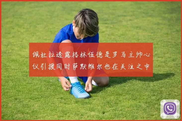 佩杜拉透露格林伍德是罗马主帅心仪引援同时萨默维尔也在关注之中